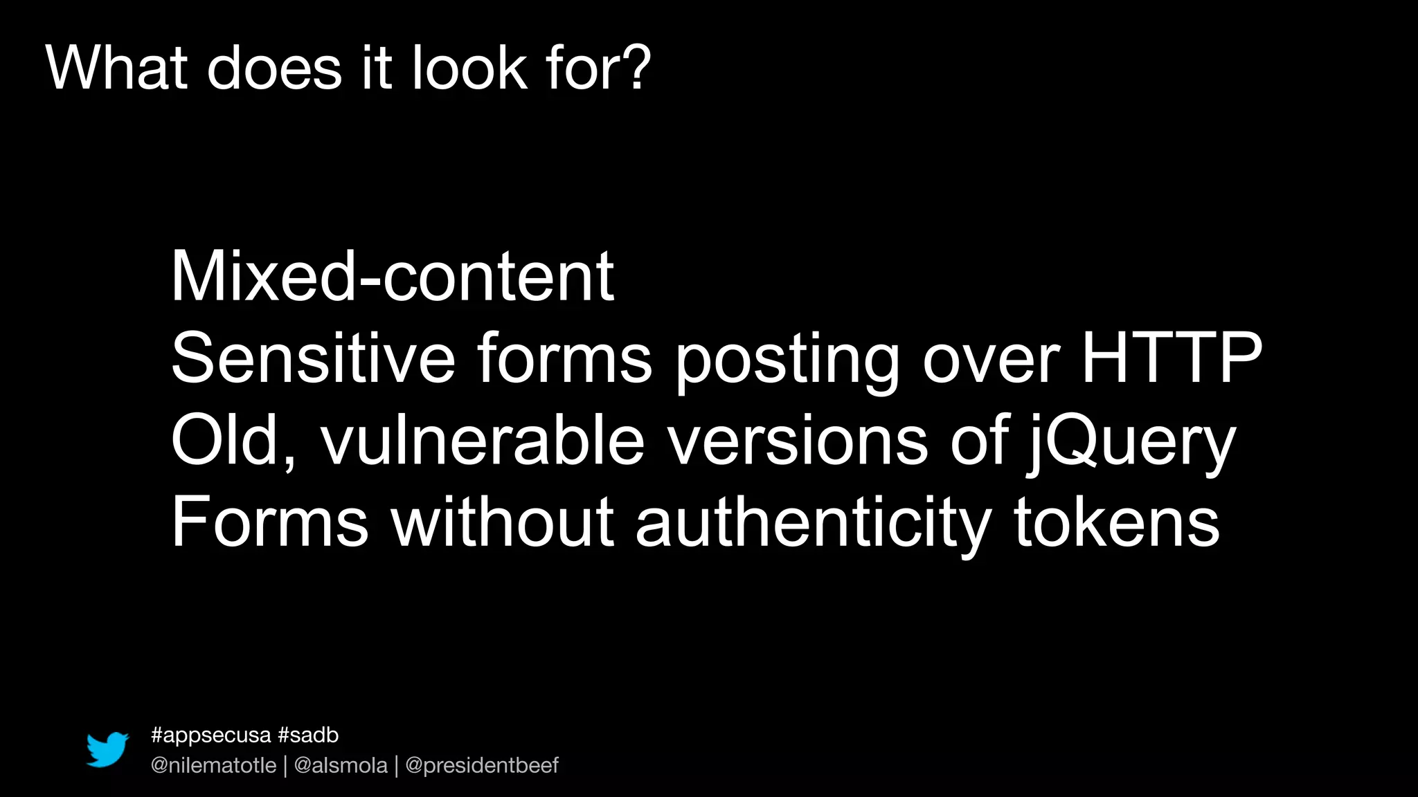What does it look for?


    Mixed-content
    Sensitive forms posting over HTTP
    Old, vulnerable versions of jQuery
    Forms without authenticity tokens

   #appsecusa #sadb
   @nilematotle | @alsmola | @presidentbeef
 