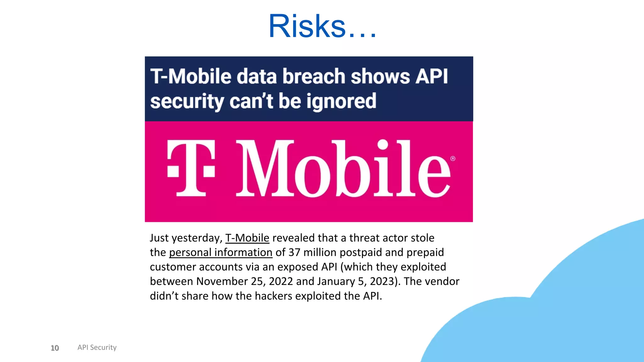 10 API Security
Risks…
10
Just yesterday, T-Mobile revealed that a threat actor stole
the personal information of 37 million postpaid and prepaid
customer accounts via an exposed API (which they exploited
between November 25, 2022 and January 5, 2023). The vendor
didn’t share how the hackers exploited the API.
 