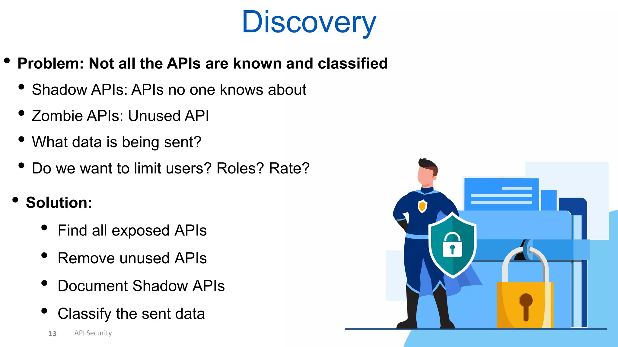 13 API Security
Discovery
13
• Problem: Not all the APIs are known and classified
• Shadow APIs: APIs no one knows about
• Zombie APIs: Unused API
• What data is being sent?
• Do we want to limit users? Roles? Rate?
• Solution:
• Find all exposed APIs
• Remove unused APIs
• Document Shadow APIs
• Classify the sent data
 