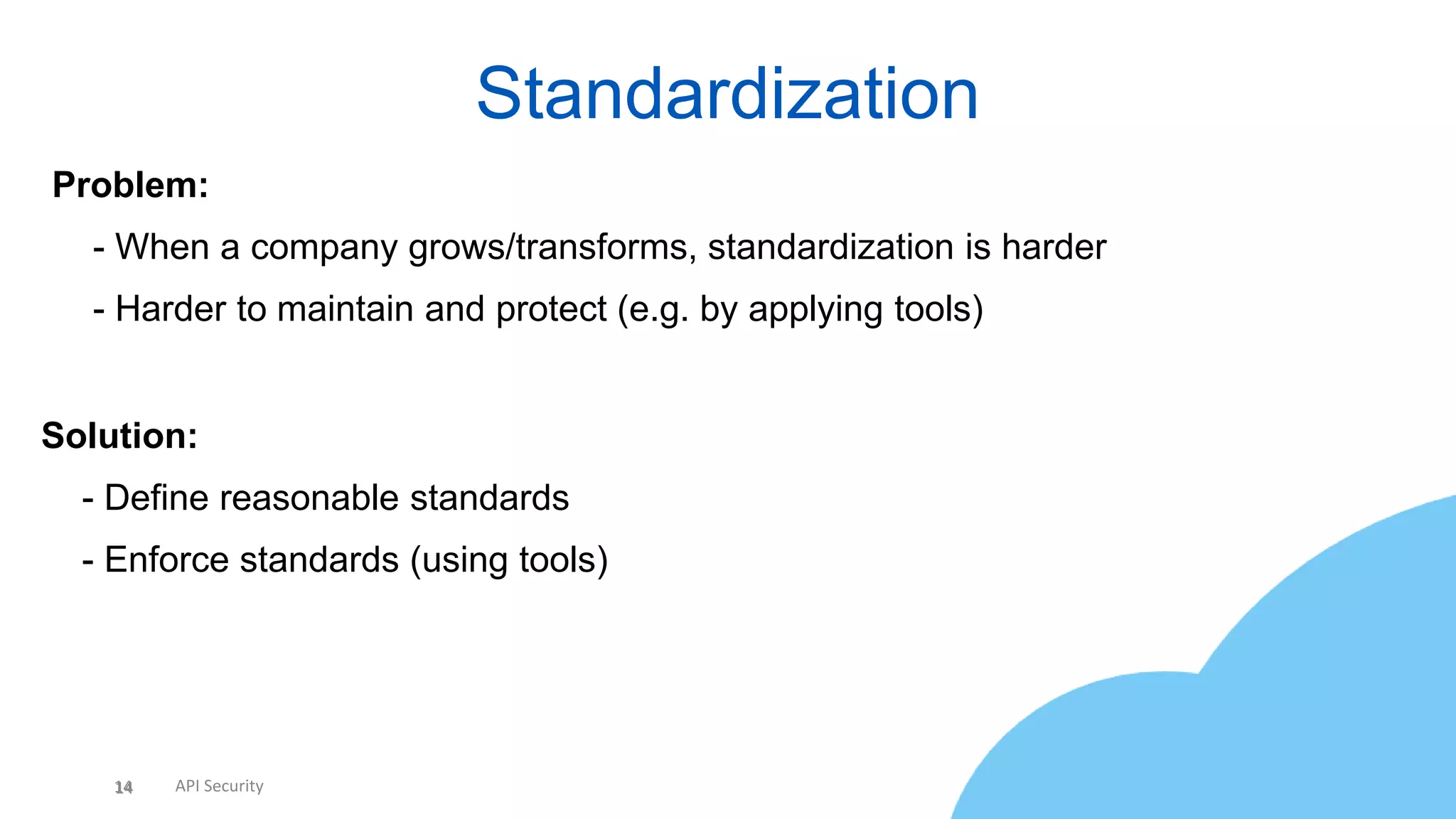14 API Security
Standardization
14
Problem:
• - When a company grows/transforms, standardization is harder
• - Harder to maintain and protect (e.g. by applying tools)
Solution:
• - Define reasonable standards
• - Enforce standards (using tools)
 