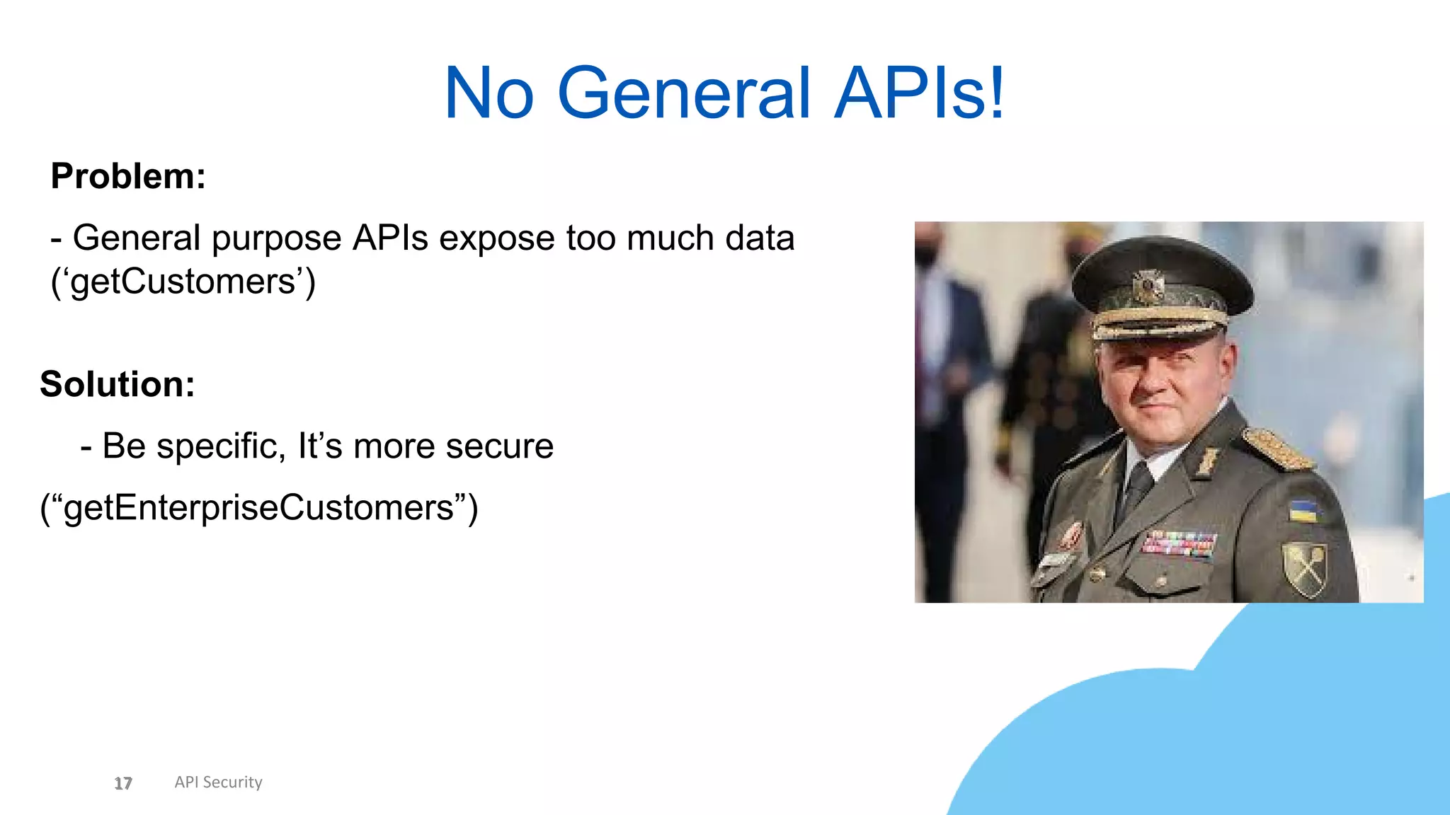 17 API Security
No General APIs!
17
Problem:
- General purpose APIs expose too much data
(‘getCustomers’)
Solution:
• - Be specific, It’s more secure
(“getEnterpriseCustomers”)
• No full DTOs - You’re giving away TMI
 