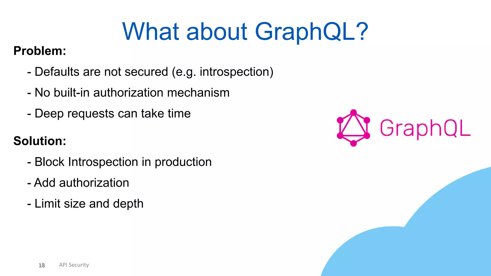 18 API Security
What about GraphQL?
18
Problem:
• - Defaults are not secured (e.g. introspection)
• - No built-in authorization mechanism
• - Deep requests can take time
Solution:
• - Block Introspection in production
• - Add authorization
• - Limit size and depth
 