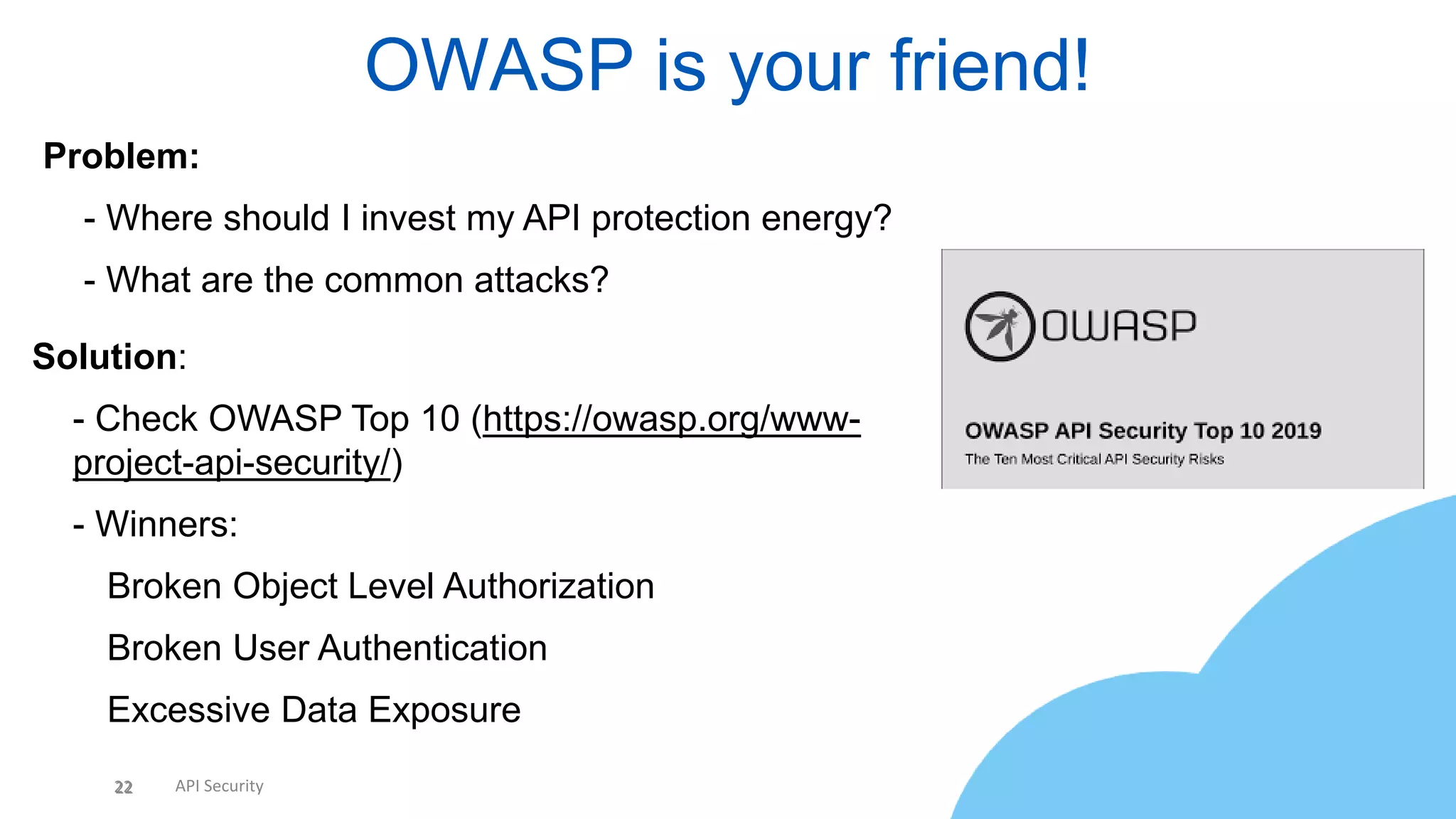 22 API Security
OWASP is your friend!
22
Problem:
• - Where should I invest my API protection energy?
• - What are the common attacks?
Solution:
• - Check OWASP Top 10 (https://owasp.org/www-
project-api-security/)
• - Winners:
 Broken Object Level Authorization
 Broken User Authentication
 Excessive Data Exposure
 