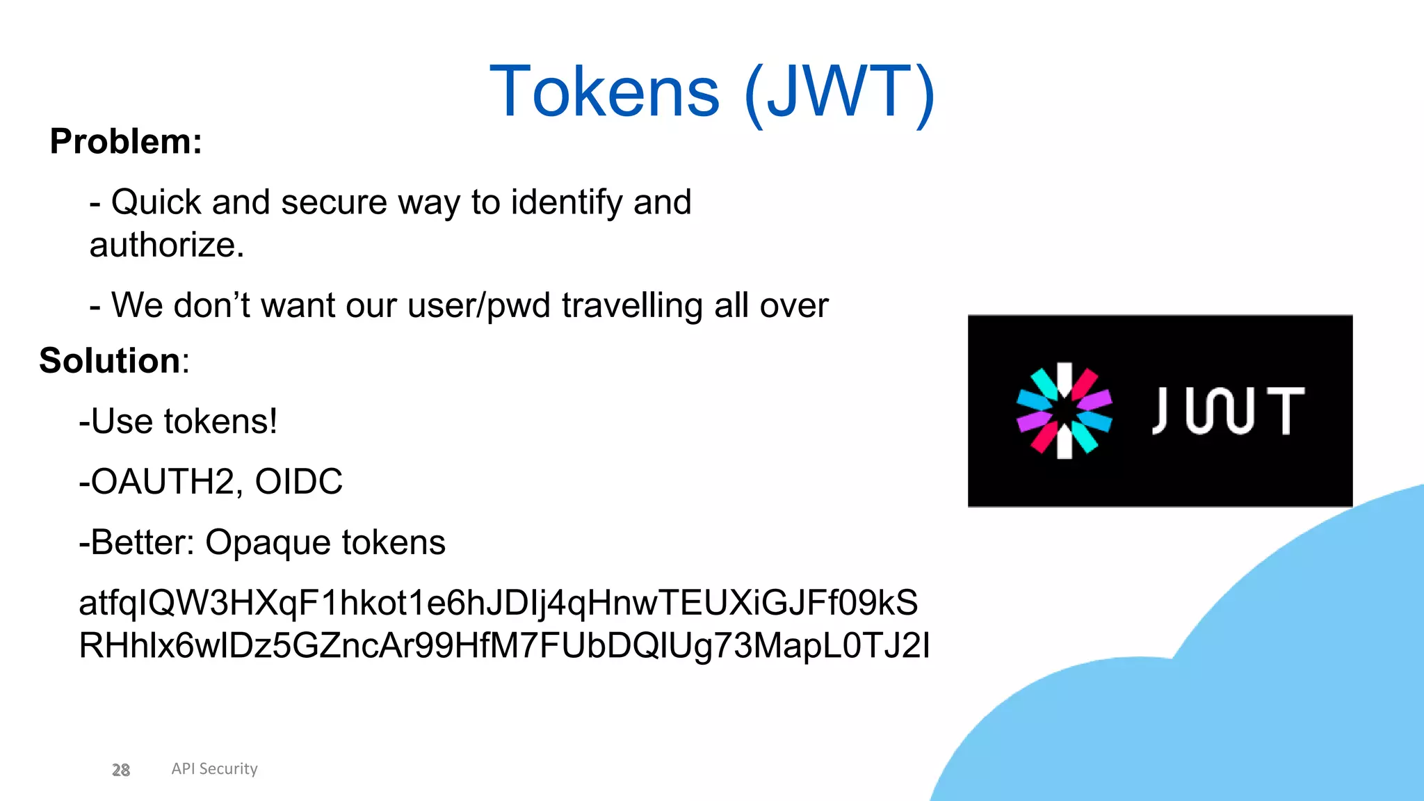 28 API Security
Tokens (JWT)
28
Problem:
• - Quick and secure way to identify and
authorize.
• - We don’t want our user/pwd travelling all over
Solution:
• -Use tokens!
• -OAUTH2, OIDC
• -Better: Opaque tokens
• atfqIQW3HXqF1hkot1e6hJDIj4qHnwTEUXiGJFf09kS
RHhlx6wlDz5GZncAr99HfM7FUbDQlUg73MapL0TJ2I
 