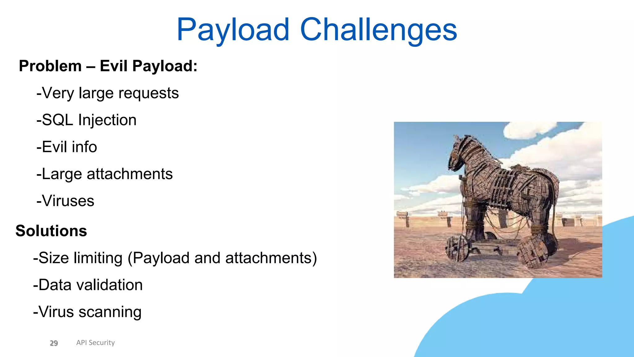 29 API Security
Payload Challenges
29
Problem – Evil Payload:
• -Very large requests
• -SQL Injection
• -Evil info
• -Large attachments
• -Viruses
Solutions
• -Size limiting (Payload and attachments)
• -Data validation
• -Virus scanning
 