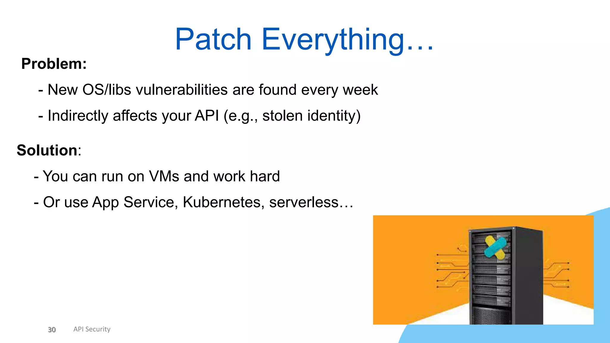 30 API Security
Patch Everything…
30
Problem:
• - New OS/libs vulnerabilities are found every week
• - Indirectly affects your API (e.g., stolen identity)
Solution:
• - You can run on VMs and work hard
• - Or use App Service, Kubernetes, serverless…
 