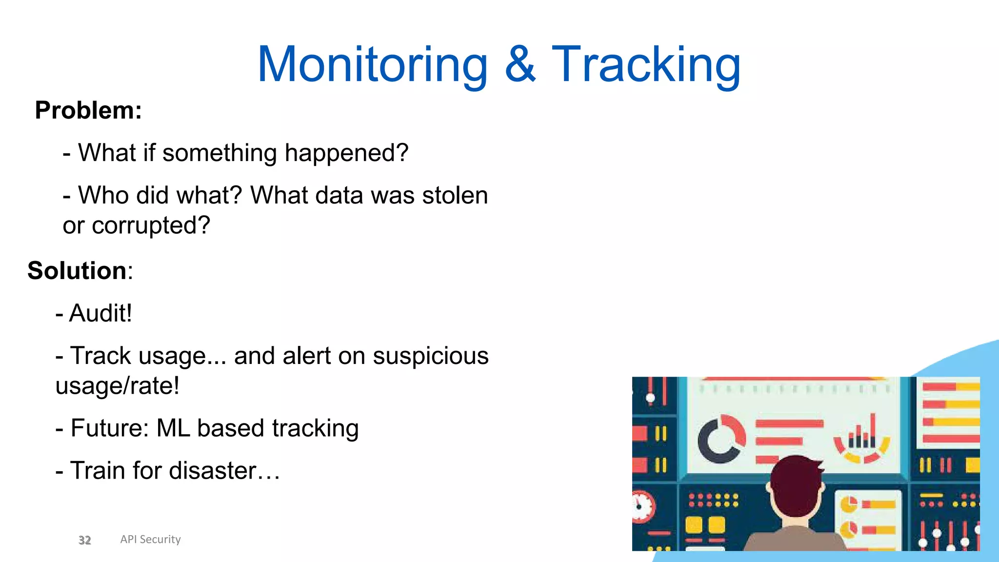 32 API Security
Monitoring & Tracking
32
Problem:
• - What if something happened?
• - Who did what? What data was stolen
or corrupted?
Solution:
• - Audit!
• - Track usage... and alert on suspicious
usage/rate!
• - Future: ML based tracking
• - Train for disaster…
 