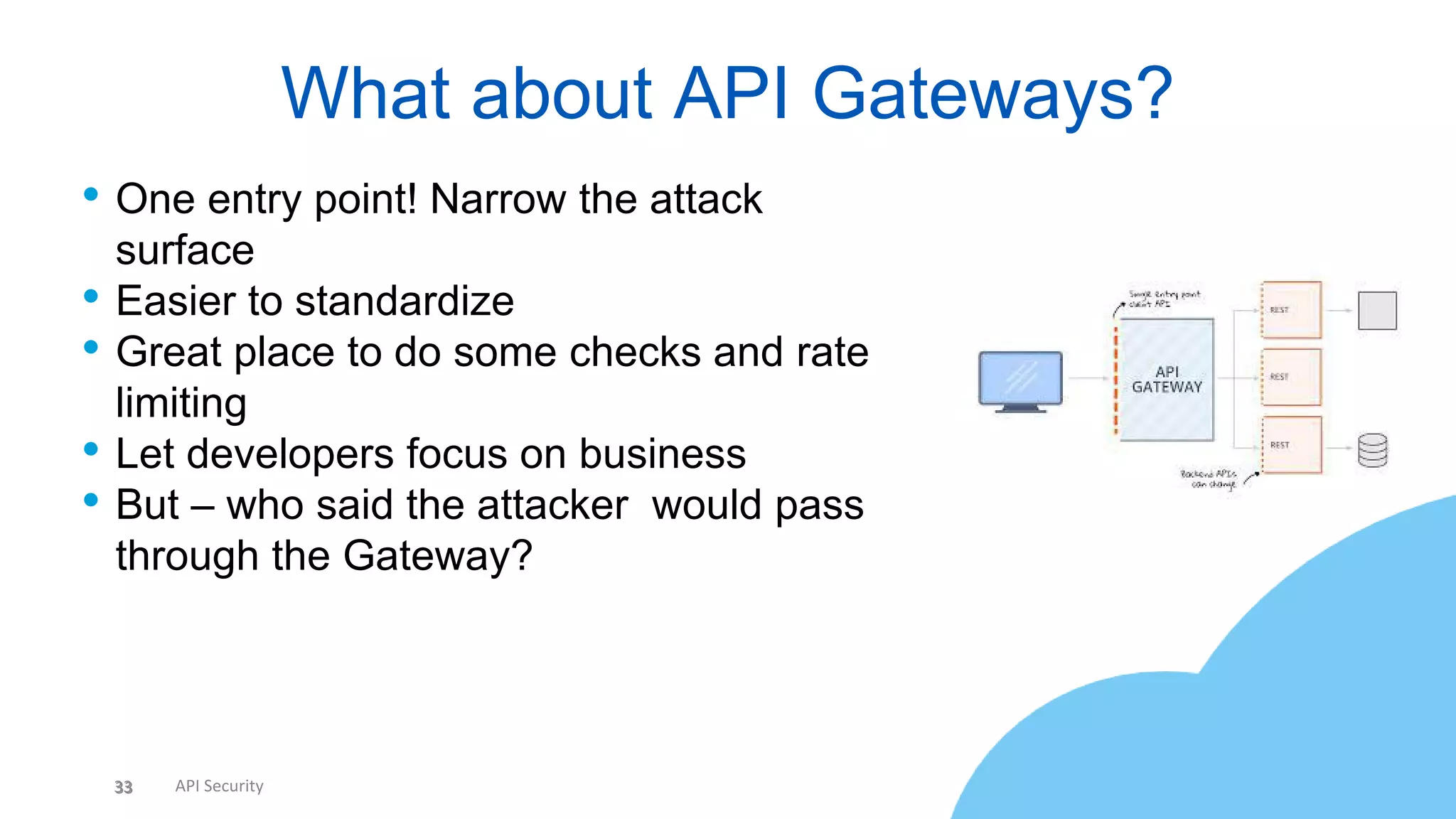 33 API Security
• One entry point! Narrow the attack
surface
• Easier to standardize
• Great place to do some checks and rate
limiting
• Let developers focus on business
• But – who said the attacker would pass
through the Gateway?
What about API Gateways?
33
 