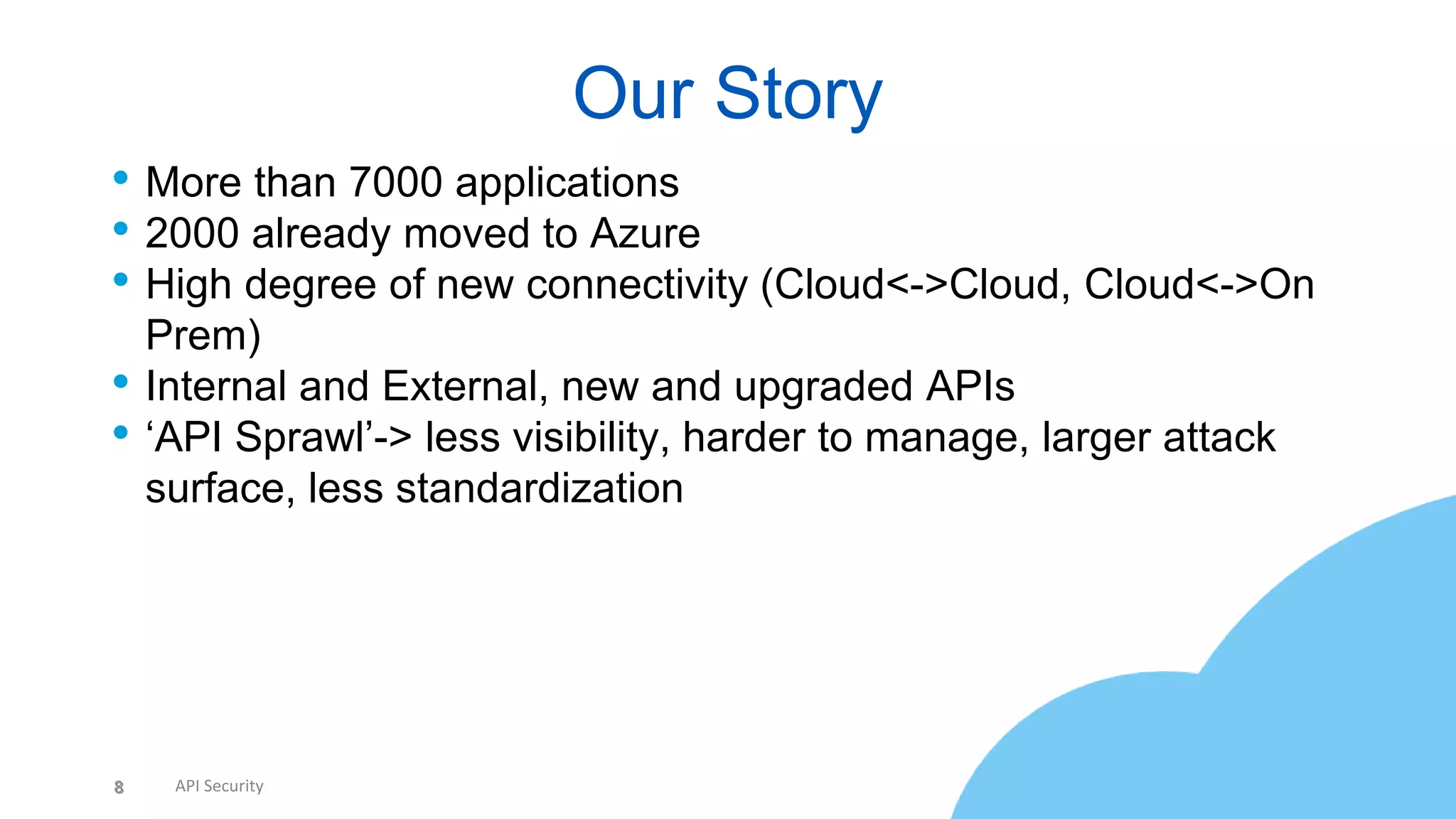 8 API Security
• More than 7000 applications
• 2000 already moved to Azure
• High degree of new connectivity (Cloud<->Cloud, Cloud<->On
Prem)
• Internal and External, new and upgraded APIs
• ‘API Sprawl’-> less visibility, harder to manage, larger attack
surface, less standardization
Our Story
8
 