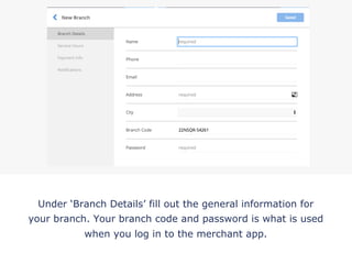 Under ‘Branch Details’ fill out the general information for
your branch. Your branch code and password is what is used
when you log in to the merchant app.
!
 