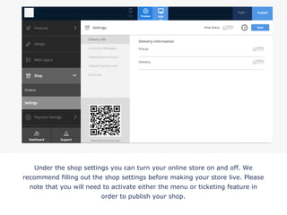Under the shop settings you can turn your online store on and off. We
recommend filling out the shop settings before making your store live. Please
note that you will need to activate either the menu or ticketing feature in
order to publish your shop.
!
 