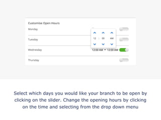 Select which days you would like your branch to be open by
clicking on the slider. Change the opening hours by clicking
on the time and selecting from the drop down menu
!
 