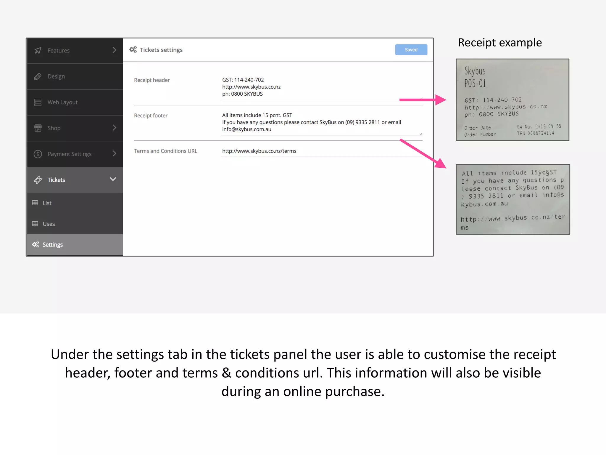 Under	
  the	
  settings	
  tab	
  in	
  the	
  tickets	
  panel	
  the	
  user	
  is	
  able	
  to	
  customise	
  the	
  receipt	
  
header,	
  footer	
  and	
  terms	
  &	
  conditions	
  url.	
  This	
  information	
  will	
  also	
  be	
  visible	
  
during	
  an	
  online	
  purchase.	
  
Receipt	
  example
 