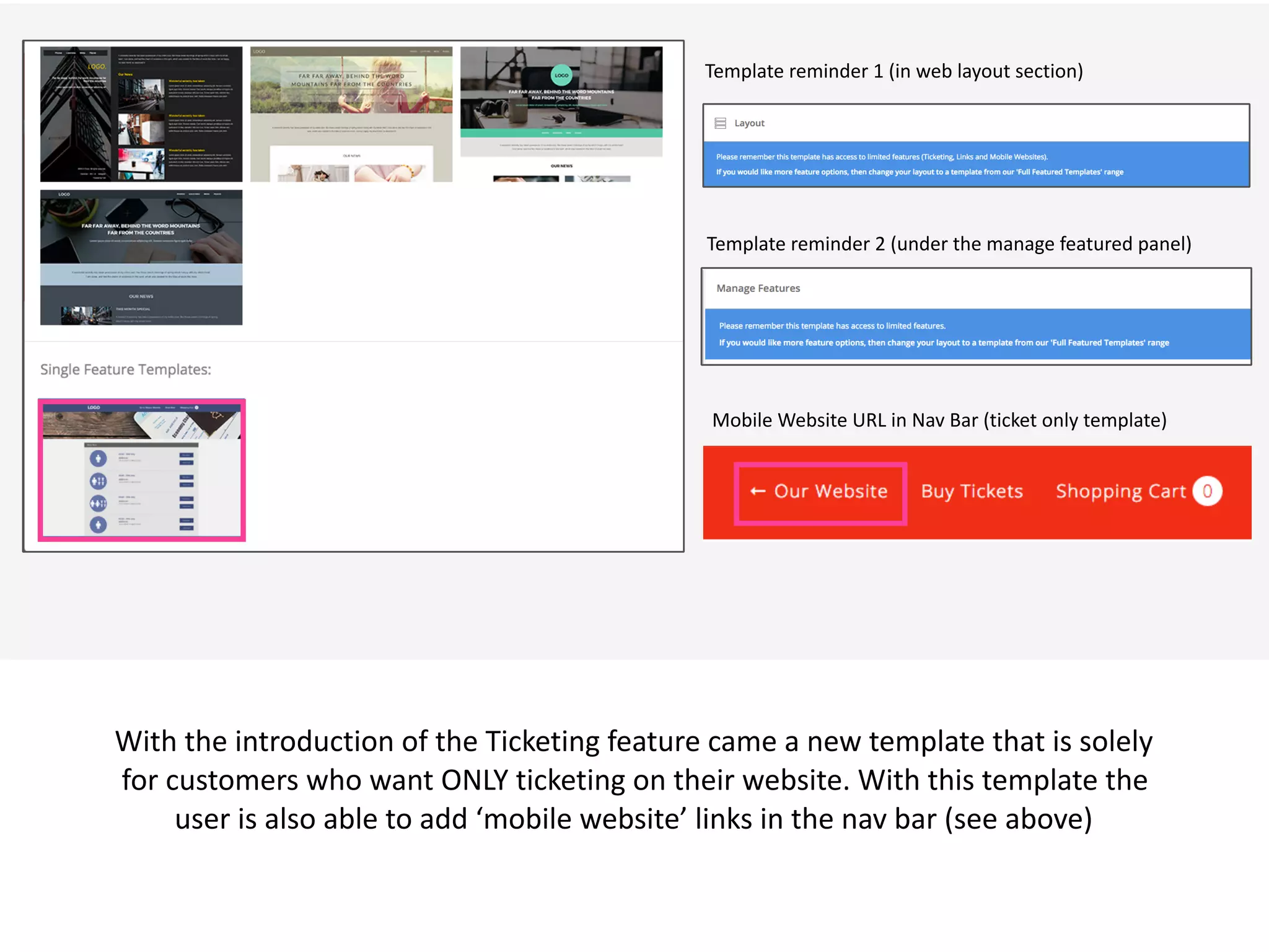  v
With	
  the	
  introduction	
  of	
  the	
  Ticketing	
  feature	
  came	
  a	
  new	
  template	
  that	
  is	
  solely	
  
for	
  customers	
  who	
  want	
  ONLY	
  ticketing	
  on	
  their	
  website.	
  With	
  this	
  template	
  the	
  
user	
  is	
  also	
  able	
  to	
  add	
  ‘mobile	
  website’	
  links	
  in	
  the	
  nav	
  bar	
  (see	
  above)
Template	
  reminder	
  1	
  (in	
  web	
  layout	
  section)
Template	
  reminder	
  2	
  (under	
  the	
  manage	
  featured	
  panel)
Mobile	
  Website	
  URL	
  in	
  Nav	
  Bar	
  (ticket	
  only	
  template)
 