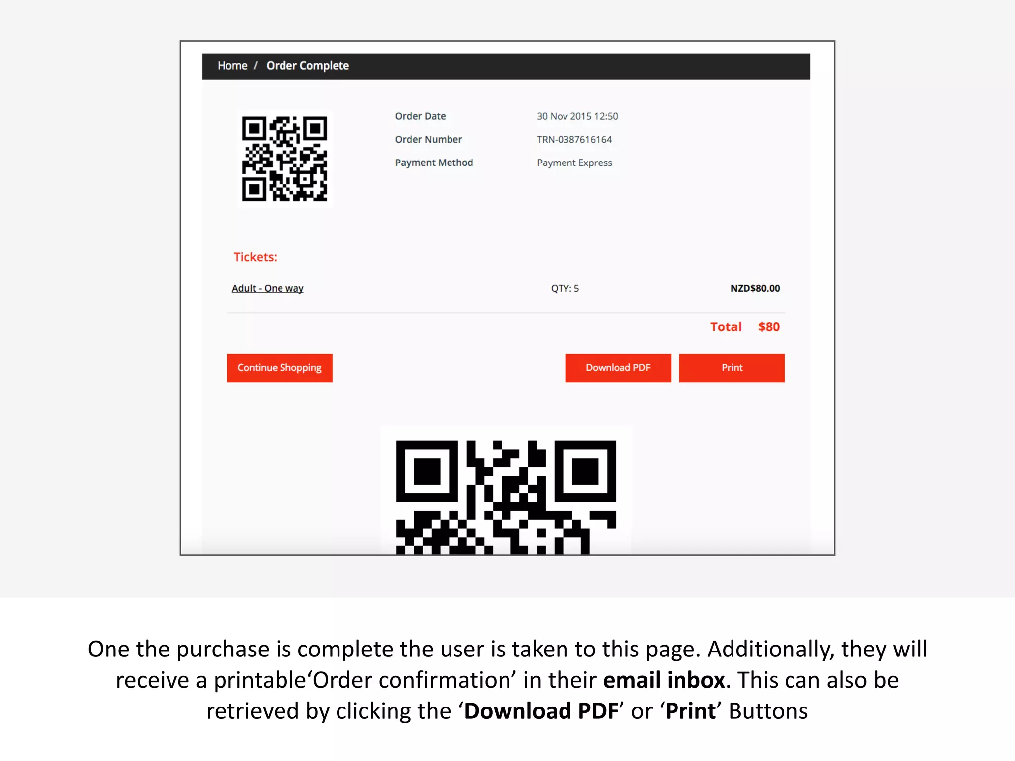  v
One	
  the	
  purchase	
  is	
  complete	
  the	
  user	
  is	
  taken	
  to	
  this	
  page.	
  Additionally,	
  they	
  will	
  
receive	
  a	
  printable‘Order	
  confirmation’	
  in	
  their	
  email	
  inbox.	
  This	
  can	
  also	
  be	
  
retrieved	
  by	
  clicking	
  the	
  ‘Download	
  PDF’	
  or	
  ‘Print’	
  Buttons
 