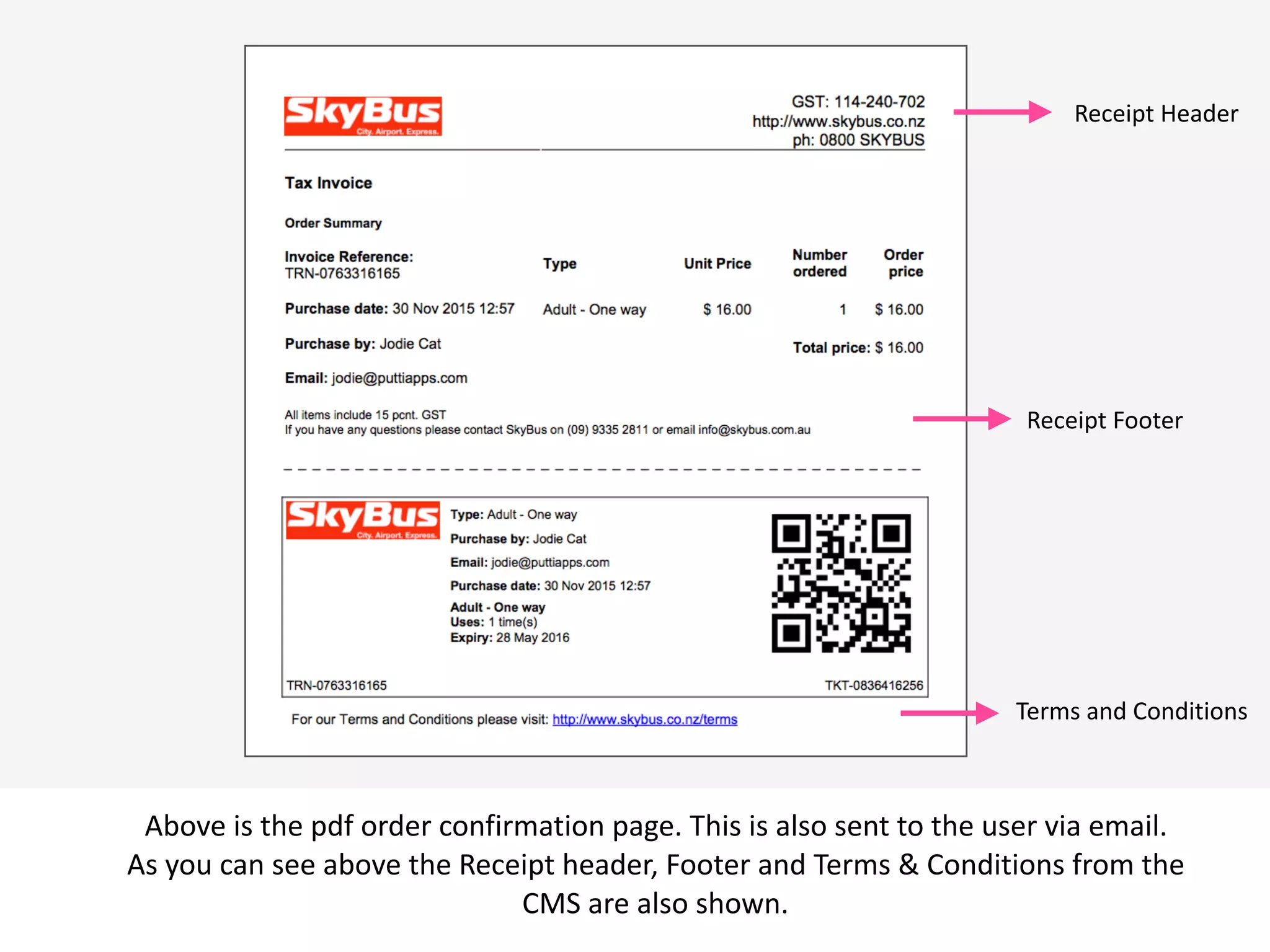  v
Above	
  is	
  the	
  pdf	
  order	
  confirmation	
  page.	
  This	
  is	
  also	
  sent	
  to	
  the	
  user	
  via	
  email.	
  
As	
  you	
  can	
  see	
  above	
  the	
  Receipt	
  header,	
  Footer	
  and	
  Terms	
  &	
  Conditions	
  from	
  the	
  
CMS	
  are	
  also	
  shown.
Receipt	
  Header
Receipt	
  Footer	
  
Terms	
  and	
  Conditions	
  
 