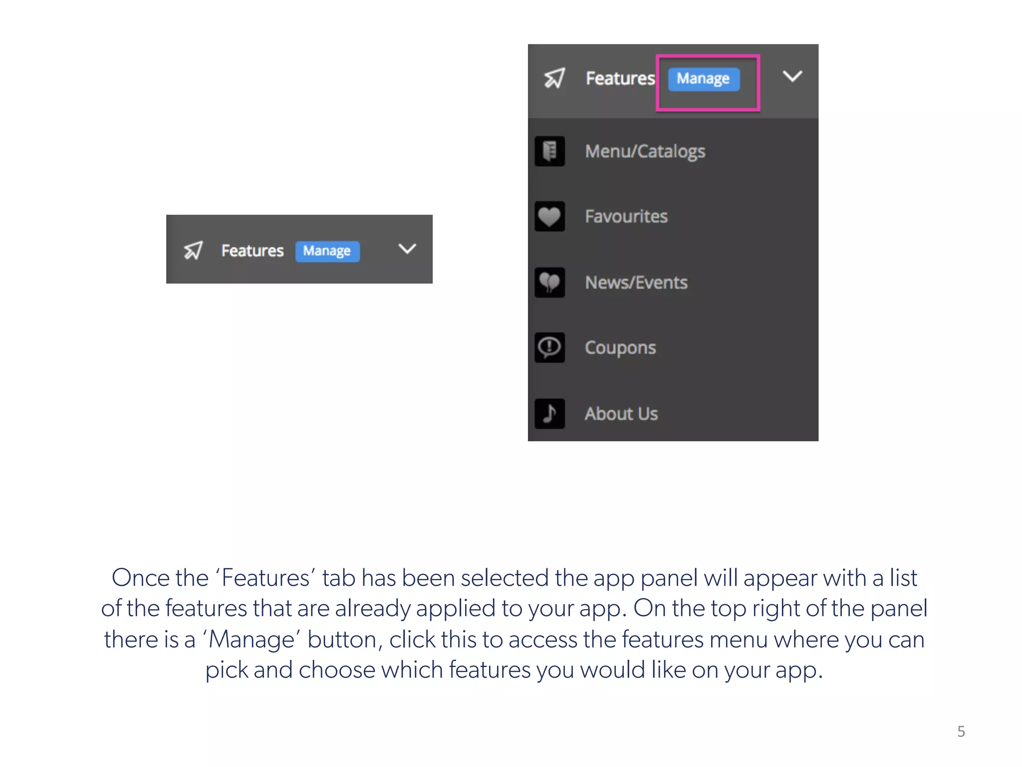 5
Once the ‘Features’ tab has been selected the app panel will appear with a list
of the features that are already applied to your app. On the top right of the panel
there is a ‘Manage’ button, click this to access the features menu where you can
pick and choose which features you would like on your app.
 