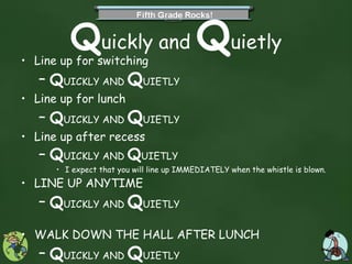 Q uickly and  Q uietly Line up for switching Q UICKLY AND  Q UIETLY Line up for lunch Q UICKLY AND  Q UIETLY Line up after recess Q UICKLY AND  Q UIETLY I expect that you will line up IMMEDIATELY when the whistle is blown. LINE UP ANYTIME Q UICKLY AND  Q UIETLY WALK DOWN THE HALL AFTER LUNCH Q UICKLY AND  Q UIETLY Yes, you HAVE to go out OUR recess doors-NOT the Kindergarten doors.  