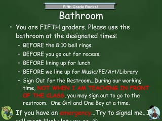 Bathroom You are FIFTH graders. Please use the bathroom at the designated times: BEFORE the 8:10 bell rings. BEFORE you go out for recess. BEFORE lining up for lunch BEFORE we line up for Music/PE/Art/Library Sign Out for the Restroom…During our working time,  NOT WHEN I AM TEACHING IN FRONT OF THE CLASS , you may sign out to go to the restroom.  One Girl and One Boy at a time. If you have an  emergency …Try to signal me…I will most likely let you go.   