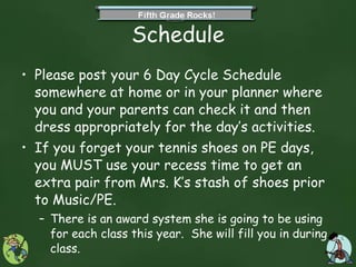Schedule Please post your 6 Day Cycle Schedule somewhere at home or in your planner where you and your parents can check it and then dress appropriately for the day’s activities. If you forget your tennis shoes on PE days, you MUST use your recess time to get an extra pair from Mrs. K’s stash of shoes prior to Music/PE. There is an award system she is going to be using for each class this year.  She will fill you in during class. 