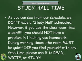 STUDY HALL TIME As you can see from our schedule, we DON’T have a “Study Hall” scheduled.  However, if you use the classroom time wisely!!!!!...you should NOT have a problem in finishing you homework. During working times…the room MUST be quiet!   IF you find yourself with any free time, please use it to READ, WRITE, or STUDY! 