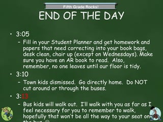 END OF THE DAY 3:05 Fill in your Student Planner and get homework and  papers that need correcting into your book bags, desk clean, chair up (except on Wednesdays). Make sure you have an AR book to read.  Also, remember, no one leaves until our floor is tidy. 3:10 Town kids dismissed.  Go directly home.  Do NOT cut around or through the buses. 3: 13 Bus kids will walk out.  I’ll walk with you as far as I feel necessary for you to remember to walk, hopefully that won’t be all the way to your seat on the bus.     