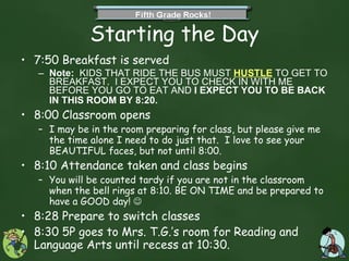 Starting the Day 7:50 Breakfast is served Note:   KIDS THAT RIDE THE BUS MUST  HUSTLE  TO GET TO BREAKFAST.  I EXPECT YOU TO CHECK IN WITH ME BEFORE YOU GO TO EAT AND  I EXPECT YOU TO BE BACK IN THIS ROOM BY 8:20.   8:00 Classroom opens  I may be in the room preparing for class, but please give me the time alone I need to do just that.  I love to see your BEAUTIFUL faces, but not until 8:00.  8:10 Attendance taken and class begins You will be counted tardy if you are not in the classroom when the bell rings at 8:10. BE ON TIME and be prepared to have a GOOD day!   8:28 Prepare to switch classes 8:30 5P goes to Mrs. T.G.’s room for Reading and Language Arts until recess at 10:30.  