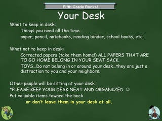Your Desk What to keep in desk:  Things you need all the time… paper, pencil, notebooks, reading binder, school books, etc. What not to keep in desk:  Corrected papers (take them home!) ALL PAPERS THAT ARE TO GO HOME BELONG IN YOUR SEAT SACK. TOYS…Do not belong in or around your desk…they are just a distraction to you and your neighbors. Other people will be sitting at your desk.  *PLEASE KEEP YOUR DESK NEAT AND ORGANIZED.     Put valuable items toward the back  or don’t leave them in your desk at all. 