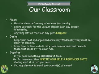 Our Classroom Floor: Must be clean before any of us leave for the day. Chairs up ready for the vacuum cleaner each day except Wednesday. Anything left on the floor may just  disappear . Desks: Keep them neat and organized and every Wednesday they must be clear for cleaning. From time to time, a desk fairy does come around and rewards those that abide by the clean rule. Supplies: If you need something, BORROW it from  Mr. Puttmann and then  WRITE YOURSELF A REMINDER NOTE  stating what it is that you need.  You may also ask to email your parent(s) of a need. 
