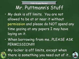Mr. Puttmann’s Stuff My desk is off limits.  You are not allowed to be at or near it without  permission  and please do NOT spend any time gazing at any papers I may have laying on it.  When borrowing from me…PLEASE ASK PERMISSION!!!! My locker is off limits, except when there is something you need out of it…but make sure you ask to use it. 
