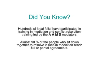Did You Know? Hundreds of local folks have participated in training in mediation and conflict resolution training led by the  A A M S  mediators. Almost 90 % of the people who sit down together to resolve issues in mediation reach full or partial agreements. 