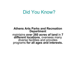 Did You Know? Athens Arts Parks and Recreation Department maintains  over 260 acres of land  in  7 different locations , oversees many diverse facilities and provides programs  for all ages and interests. 