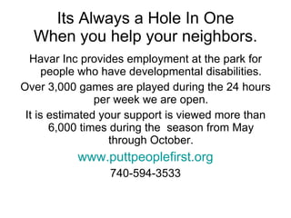 Its Always a Hole In One When you help your neighbors. Havar Inc provides employment at the park for people who have developmental disabilities. Over 3,000 games are played during the 24 hours per week we are open. It is estimated your support is viewed more than 6,000 times during the  season from May through October. www.puttpeoplefirst.org 740-594-3533 