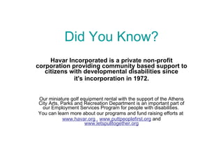 Did You Know? Havar Incorporated is a private non-profit corporation providing community based support to citizens with developmental disabilities since it's incorporation in 1972. Our miniature golf equipment rental with the support of the Athens City Arts, Parks and Recreation Department is an important part of our Employment Services Program for people with disabilities.  You can learn more about our programs and fund raising efforts at  www.havar.org  ,  www.puttpeoplefirst.org   and  www.letspulltogether.org 