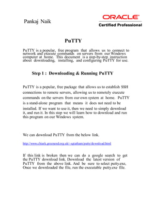 Pankaj Naik


                             PuTTY
PuTTY is a popular, free program that allows us to connect to
network and execute commands on servers from our Windows
computer at home. This document is a step-by-step instruction
about downloading, installing, and configuring PuTTY for use.


      Step 1 : Downloading & Running PuTTY

PuTTY is a popular, free package that allows us to establish SSH
connections to remote servers, allowing us to remotely execute
commands on the servers from our own system at home. PuTTY
is a stand-alone program that means it does not need to be
installed. If we want to use it, then we need to simply download
it, and run it. In this step we will learn how to download and run
this program on our Windows system.



We can download PuTTY from the below link.

http://www.chiark.greenend.org.uk/~sgtatham/putty/download.html


If this link is broken then we can do a google search to get
the PuTTY download link. Download the latest version of
PuTTY from the above link. And be sure to select putty.exe,
Once we downloaded the file, run the executable putty.exe file.
 