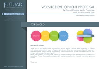 www.putuadicreative.com
VIDEO PRODUCTION
ANIMATION
WEB DEVELOPMENT
DIGITAL MARKETING
GRAPHIC DESIGN
AUDIO PRODUCTION
FOREWORD
Dear Valued Partners,
Thank you for your time to read this proposal. We are Putuadi Creative Media Production, a creative
multimedia production team based in Yogyakarta, Indonesia. Given our experience and specific expertise in
web development, design, usability, programming, video and animation, we are confident that we can work
with you to achieve your aims and goals.
Please note that this is not a final quote, but only an estimate of time and type of work involved in creating your
desired site. Putuadi Creative will provide you with precise quote after more thorough information gathering
process.
Thank you,
INSPIREDISCOVER PLAN DESIGN LAUNCH
WEBSITE DEVELOPMENT PROPOSAL
By Putuadi Creative Media Production
www.putuadicreative.com
Prepared by Arlen Christian
 
