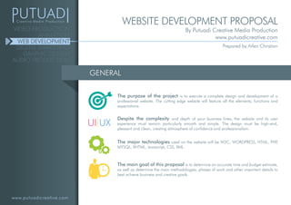 www.putuadicreative.com
VIDEO PRODUCTION
ANIMATION
WEB DEVELOPMENT
DIGITAL MARKETING
GRAPHIC DESIGN
AUDIO PRODUCTION
GENERAL
The purpose of the project is to execute a complete design and development of a
professional website. The cutting edge website will feature all the elements, functions and
expectations.
Despite the complexity and depth of your business lines, the website and its user
experience must remain particularly smooth and simple. The design must be high-end,
pleasant and clean, creating atmosphere of confidence and professionalism.
The major technologies used on the website will be W3C, WORDPRESS, HTML, PHP,
MYSQL, XHTML, Javascript, CSS, XML.
The main goal of this proposal is to determine an accurate time and budget estimate,
as well as determine the main methodologies, phases of work and other important details to
best achieve business and creative goals.
UI UX
WEBSITE DEVELOPMENT PROPOSAL
By Putuadi Creative Media Production
www.putuadicreative.com
Prepared by Arlen Christian
 