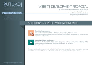 www.putuadicreative.com
VIDEO PRODUCTION
ANIMATION
WEB DEVELOPMENT
DIGITAL MARKETING
GRAPHIC DESIGN
AUDIO PRODUCTION
SOLUTIONS, SCOPE OF WORK & DELIVERABLE
Top quality hand coding (HTML 5, PHP, CSS, Javascript) of all the web pages.
Advanced programming and integration of latest front-end web technologies for enhanced user
experience and usability.
Front End Programming :
Fine tuning the final details of the website design and features, Configuration and setup of the
server that will host the website, Migration of the site to the live server.
Finally, launch!
Quality Assurance and Launch :
Through the above 5 steps process we will deliver all the services designed to exceed Our Client Expertise
expectation and needs. We will regularly communicate with you and update the team’s progress.
WEBSITE DEVELOPMENT PROPOSAL
By Putuadi Creative Media Production
www.putuadicreative.com
Prepared by Arlen Christian
 