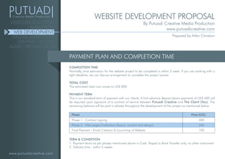 www.putuadicreative.com
VIDEO PRODUCTION
ANIMATION
WEB DEVELOPMENT
DIGITAL MARKETING
GRAPHIC DESIGN
AUDIO PRODUCTION
PAYMENT PLAN AND COMPLETION TIME
TERM & CONDITION
1. Payment terms as per phases mentioned above in Cash, Paypal or Bank Transfer only, no other instrument.
2. Delivery time : within 2 weeks.
Phase Price (US$)
Phase 1 : Contract signing
Phase 2 : Web pages finalization (layout, content and design)
Final Payment : Email Creation & Launching of Website
400
300
100
COMPLETION TIME
Normally, time estimation for the website project to be completed is within 2 week. If you are working with a
tight deadline, we can discuss arrangement to complete the project sooner.
TOTAL COST
The estimated total cost comes to US$ 800
PAYMENT TERM
This is our standard term of payment with our clients. A first advance deposit (down payment) of US$ 400 will
be required upon signature of a contract of service between Putuadi Creative and The Client (You). The
remaining balance will be paid in phases throughout the development of the project as mentioned below.
WEBSITE DEVELOPMENT PROPOSAL
By Putuadi Creative Media Production
www.putuadicreative.com
Prepared by Arlen Christian
 