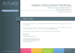 www.putuadicreative.com
VIDEO PRODUCTION
ANIMATION
WEB DEVELOPMENT
DIGITAL MARKETING
GRAPHIC DESIGN
AUDIO PRODUCTION
NEXT STEPS
We think our experience, vision and personal interests lend themselves to accomplishing your creative and
business goals.
If you have any question, please feel free to contact us at +62-81-1283797, email to
info@putuadicreative.com or visit our website at www.putuadicreative.com.
Thanks! We appreciate your business and I am looking forward to working with you.
Best regards,
Arlen Christian
Founder & Creative Director
Putuadi Creative Media Production
arlen_christian@putuadicreative.com
www.putuadicreative.com
"If your business is not on the Internet, then your business will be out of business."
-Bill Gates-
WEBSITE DEVELOPMENT PROPOSAL
By Putuadi Creative Media Production
www.putuadicreative.com
Prepared by Arlen Christian
 