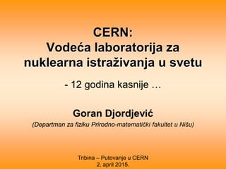 CERN:
Vodeća laboratorija za
nuklearna istraživanja u svetu
- 12 godina kasnije …
Goran Djordjević
(Departman za fiziku Prirodno-matematički fakultet u Nišu)
Tribina – Putovanje u CERN
2. april 2015.
 