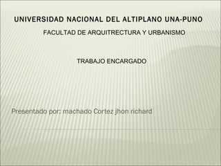 UNIVERSIDAD NACIONAL DEL ALTIPLANO UNA-PUNO
         FACULTAD DE ARQUITRECTURA Y URBANISMO



                   TRABAJO ENCARGADO




Presentado por: machado Cortez jhon richard
 