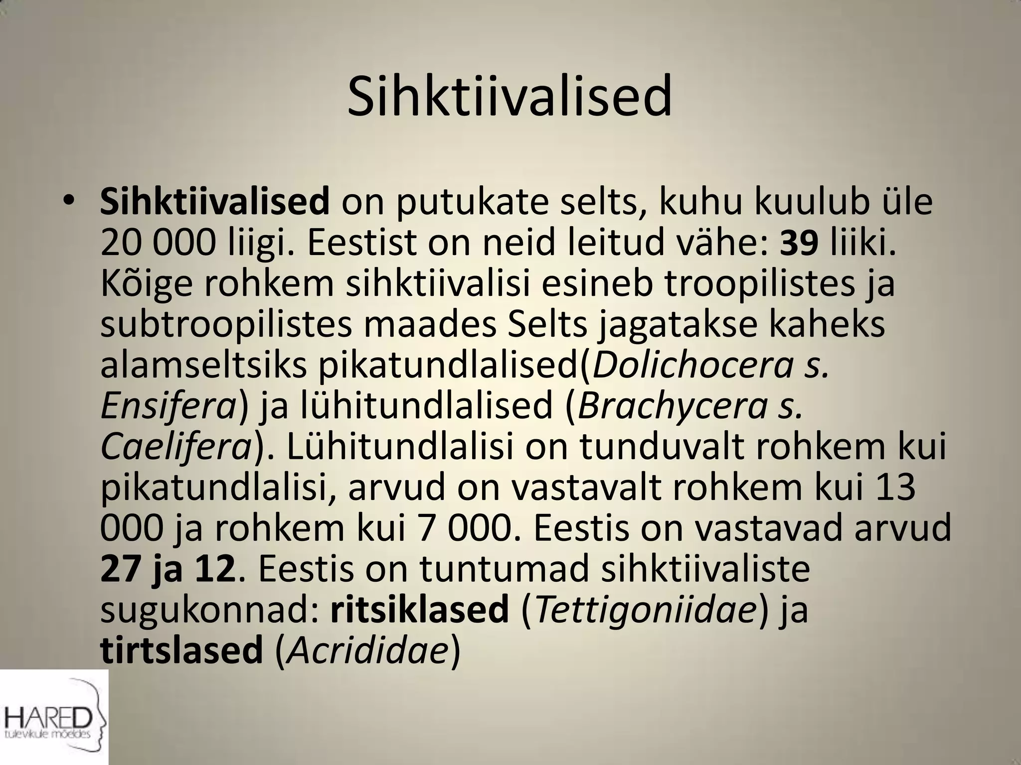 SihktiivalisedSihktiivalised on putukate selts, kuhu kuulub üle 20 000 liigi. Eestist on neid leitud vähe: 39 liiki. Kõige rohkem sihktiivalisi esineb troopilistes ja subtroopilistes maades Selts jagatakse kaheks alamseltsiks pikatundlalised(Dolichocera s. Ensifera) ja lühitundlalised (Brachycera s. Caelifera). Lühitundlalisi on tunduvalt rohkem kui pikatundlalisi, arvud on vastavalt rohkem kui 13 000 ja rohkem kui 7 000. Eestis on vastavad arvud 27 ja 12. Eestis on tuntumad sihktiivaliste sugukonnad: ritsiklased (Tettigoniidae) ja tirtslased (Acrididae)