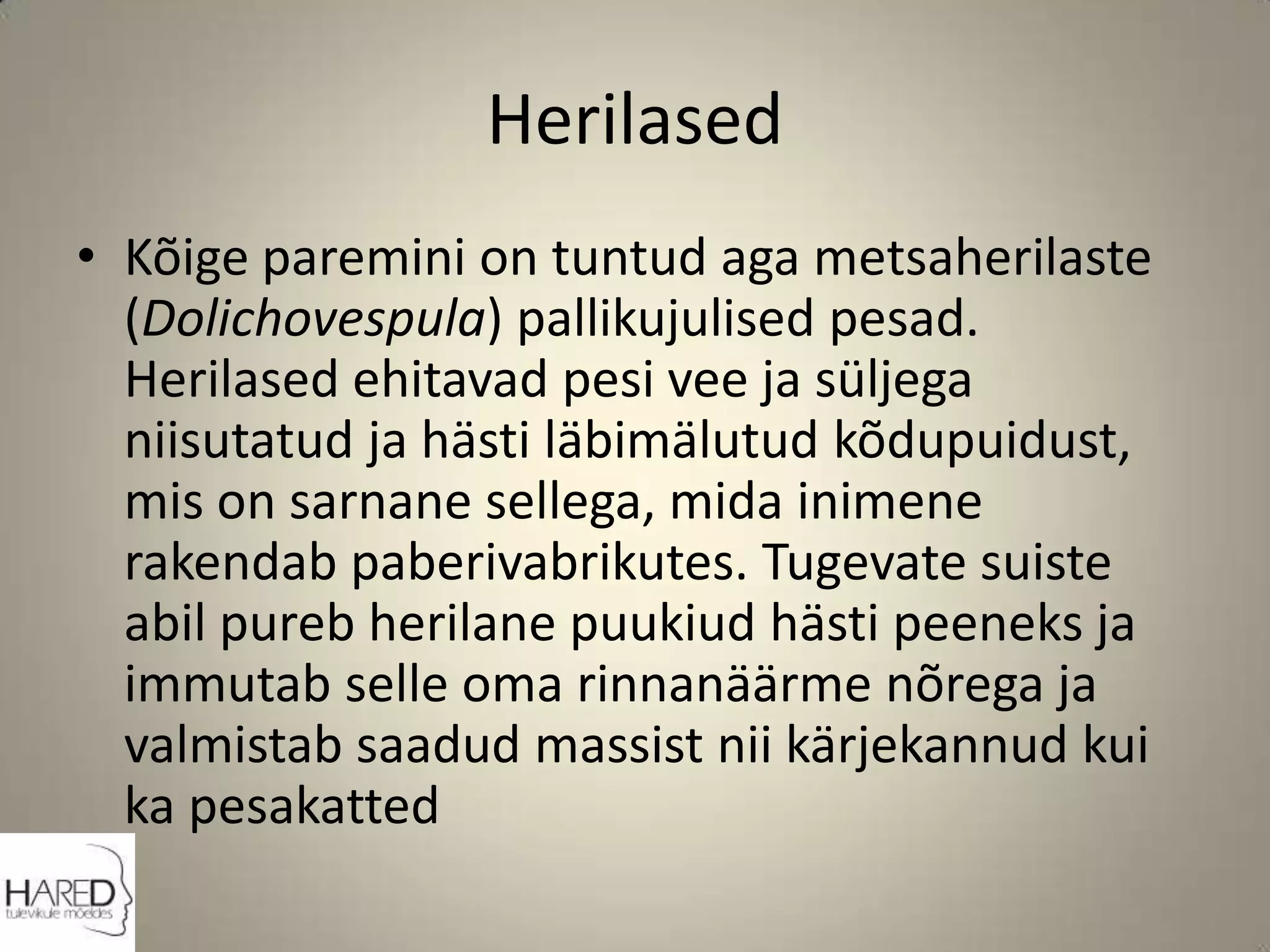 HerilasedKõige paremini on tuntud aga metsaherilaste (Dolichovespula) pallikujulised pesad. Herilased ehitavad pesi vee ja süljega niisutatud ja hästi läbimälutud kõdupuidust, mis on sarnane sellega, mida inimene rakendab paberivabrikutes. Tugevate suiste abil pureb herilane puukiud hästi peeneks ja immutab selle oma rinnanäärme nõrega ja valmistab saadud massist nii kärjekannud kui ka pesakatted