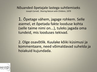 Nõuanded õpetajale lastega suhtlemiseks
Joseph Cornell, Sharing Nature with Children, 1979
1. Õpetage vähem, jagage rohkem. Selle
asemel, et õpetada fakte looduse kohta
(selle taime nimi on...), tuleks jagada oma
tundeid, mis looduses tekivad.
2. Olge osavõtlik. Kuulake kõiki küsimusi ja
kommentaare, need võimaldavad suhelda ja
hoiakuid kujundada.
 