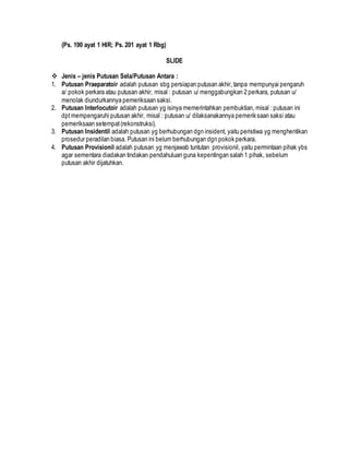 (Ps. 190 ayat 1 HIR; Ps. 201 ayat 1 Rbg)
SLIDE
 Jenis – jenis Putusan Sela/Putusan Antara :
1. Putusan Praeparatoir adalah putusan sbg persiapan putusan akhir, tanpa mempunyai pengaruh
a/ pokok perkara atau putusan akhir, misal : putusan u/ menggabungkan 2 perkara, putusan u/
menolak diundurkannya pemeriksaan saksi.
2. Putusan Interlocutoir adalah putusan yg isinya memerintahkan pembuktian, misal : putusan ini
dptmempengaruhi putusan akhir, misal : putusan u/ dilaksanakannya pemeriksaan saksi atau
pemeriksaan setempat(rekonstruksi).
3. Putusan Insidentil adalah putusan yg berhubungan dgn insident, yaitu peristiwa yg menghentikan
prosedur peradilan biasa. Putusan ini belum berhubungan dgn pokok perkara.
4. Putusan Provisionil adalah putusan yg menjawab tuntutan provisionil, yaitu permintaan pihak ybs
agar sementara diadakan tindakan pendahuluan guna kepentingan salah 1 pihak, sebelum
putusan akhir dijatuhkan.
 