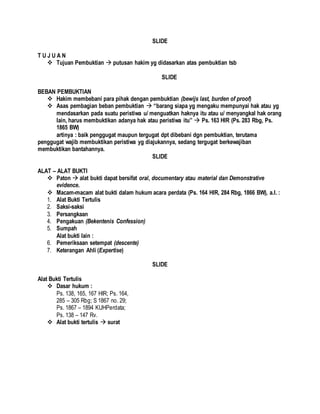 SLIDE
T U J U A N
 Tujuan Pembuktian  putusan hakim yg didasarkan atas pembuktian tsb
SLIDE
BEBAN PEMBUKTIAN
 Hakim membebani para pihak dengan pembuktian (bewijs last, burden of proof)
 Asas pembagian beban pembuktian  “barang siapa yg mengaku mempunyai hak atau yg
mendasarkan pada suatu peristiwa u/ menguatkan haknya itu atau u/ menyangkal hak orang
lain, harus membuktikan adanya hak atau peristiwa itu”  Ps. 163 HIR (Ps. 283 Rbg, Ps.
1865 BW)
artinya : baik penggugat maupun tergugat dpt dibebani dgn pembuktian, terutama
penggugat wajib membuktikan peristiwa yg diajukannya, sedang tergugat berkewajiban
membuktikan bantahannya.
SLIDE
ALAT – ALAT BUKTI
 Paton  alat bukti dapat bersifat oral, documentary atau material dan Demonstrative
evidence.
 Macam-macam alat bukti dalam hukum acara perdata (Ps. 164 HIR, 284 Rbg, 1866 BW), a.l. :
1. Alat Bukti Tertulis
2. Saksi-saksi
3. Persangkaan
4. Pengakuan (Bekentenis Confession)
5. Sumpah
Alat bukti lain :
6. Pemeriksaan setempat (descente)
7. Keterangan Ahli (Expertise)
SLIDE
Alat Bukti Tertulis
 Dasar hukum :
Ps. 138, 165, 167 HIR; Ps. 164,
285 – 305 Rbg; S 1867 no. 29;
Ps. 1867 – 1894 KUHPerdata;
Ps. 138 – 147 Rv.
 Alat bukti tertulis  surat
 