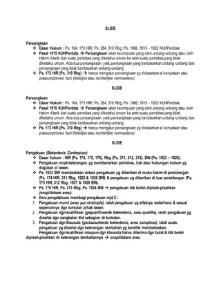 SLIDE
Persangkaan
 Dasar Hukum : Ps. 164, 173 HIR; Ps. 284, 310 Rbg; Ps. 1866, 1915 - 1922 KUHPerdata.
 Pasal 1915 KUHPerdata  Persangkaan ialah kesimpulan yang oleh undang-undang atau oleh
Hakim ditarik dari suatu peristiwa yang diketahui umum ke arah suatu peristiwa yang tidak
diketahui umum. Ada dua persangkaan, yaitu persangkaan yang berdasarkan undang-undang dan
persangkaan yang tidak berdasarkan undang-undang.
 Ps. 173 HIR (Ps. 310 Rbg)  hanya mengatur persangkaan yg didasarkan a/ kenyataan atau
praesumptiones facti (feitelijke atau rechterlijke vermoedens).
SLIDE
Persangkaan
 Dasar Hukum : Ps. 164, 173 HIR; Ps. 284, 310 Rbg; Ps. 1866, 1915 - 1922 KUHPerdata.
 Pasal 1915 KUHPerdata  Persangkaan ialah kesimpulan yang oleh undang-undang atau oleh
Hakim ditarik dari suatu peristiwa yang diketahui umum ke arah suatu peristiwa yang tidak
diketahui umum. Ada dua persangkaan, yaitu persangkaan yang berdasarkan undang-undang dan
persangkaan yang tidak berdasarkan undang-undang.
 Ps. 173 HIR (Ps. 310 Rbg)  hanya mengatur persangkaan yg didasarkan a/ kenyataan atau
praesumptiones facti (feitelijke atau rechterlijke vermoedens).
SLIDE
Pengakuan (Bekentenis Confession)
 Dasar hukum : HIR (Ps. 174, 175, 176), Rbg (Ps. 311, 312, 313), BW (Ps. 1923 – 1928).
 Pengakuan mrpk keterangan yg membenarkan peristiwa, hak atau hubungan hukum yg
diajukan o/ lawan.
 Ps. 1923 BW membedakan antara pengakuan yg diberikan di muka hakim di persidangan
(Ps. 174 HIR, 311 Rbg, 1925 & 1926 BW) & pengakuan yg diberikan di luar persidangan (Ps.
175 HIR, 312 Rbg, 1927 & 1928 BW).
 Ps. 176 HIR, Ps. 313 Rbg, Ps. 1924 BW  pengakuan tdk boleh dipisah-pisahkan
(onsplitsbare aveu).
 Ilmu pengetahuan membagi pengakuan mjd 3 :
1. Pengakuan murni (aveu pur et-simple), ialah pengakuan yg sifatnya sederhana & sesuai
sepenuhnya dgn tuntutan pihak lawan.
2. Pengakuan dgn kualifikasi (gequalificeerde bekentenis, aveu qualifie), ialah pengakuan yg
disertai dgn sangkalan thd sebagian dr tuntutan.
3. Pengakuan dgn klausula (geclausuleerde bekentenis, aveu complexe), ialah suatu
pengakuan yg disertai dgn keterangan tambahan yg bersifat membebaskan.
Pengakuan dgn kualifikasi maupun dgn klausula harus diterima dgn bulat & tdk boleh
dipisah-pisahkan dr keterangan tambahannya  onsplitsbare aveu.
 