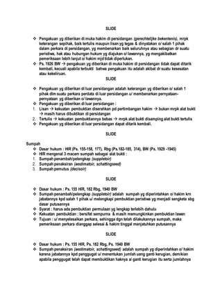 SLIDE
 Pengakuan yg diberikan di muka hakim di persidangan (gerechtelijke bekentenis), mrpk
keterangan sepihak, baik tertulis maupun lisan yg tegas & dinyatakan o/ salah 1 pihak
dalam perkara di persidangan, yg membenarkan baik seluruhnya atau sebagian dr suatu
peristiwa, hak atau hubungan hukum yg diajukan o/ lawannya, yg mengakibatkan
pemeriksaan lebih lanjut o/ hakim mjd tidak diperlukan.
 Ps. 1926 BW  pengakuan yg diberikan di muka hakim di persidangan tidak dapat ditarik
kembali, kecuali apabila terbukti bahwa pengakuan itu adalah akibat dr suatu kesesatan
atau kekeliruan.
SLIDE
 Pengakuan yg diberikan di luar persidangan adalah keterangan yg diberikan o/ salah 1
pihak dlm suatu perkara perdata di luar persidangan u/ membenarkan pernyataan-
pernyataan yg diberikan o/ lawannya.
 Pengakuan yg diberikan di luar persidangan :
1. Lisan  kekuatan pembuktian diserahkan pd pertimbangan hakim  bukan mrpk alat bukti
 masih harus dibuktikan di persidangan
2. Tertulis  kekuatan pembuktiannya bebas  mrpk alat bukti disamping alat bukti tertulis
 Pengakuan yg diberikan di luar persidangan dapat ditarik kembali.
SLIDE
Sumpah
 Dasar hukum : HIR (Ps. 155-158, 177), Rbg (Ps.182-185, 314), BW (Ps. 1929 -1945)
 HIR mengenal 3 macam sumpah sebagai alat bukti :
1. Sumpah penambah/pelengkap (suppletoir)
2. Sumpah penaksiran (aestimatoir, schattingseed)
3. Sumpah pemutus (decisoir)
SLIDE
 Dasar hukum : Ps. 155 HIR, 182 Rbg, 1940 BW
 Sumpah penambah/pelengkap (suppletoir) adalah sumpah yg diperintahkan o/ hakim krn
jabatannya kpd salah 1 pihak u/ melengkapi pembuktian peristiwa yg menjadi sengketa sbg
dasar putusannya
 Syarat : harus ada pembuktian permulaan yg lengkap terlebih dahulu
 Kekuatan pembuktian : bersifat sempurna & masih memungkinkan pembuktian lawan
 Tujuan : u/ menyelesaikan perkara, sehingga dgn telah dilakukannya sumpah, maka
pemeriksaan perkara dianggap selesai & hakim tinggal menjatuhkan putusannya
SLIDE
 Dasar hukum : Ps. 155 HIR, Ps. 182 Rbg, Ps. 1940 BW
 Sumpah penaksiran (aestimatoir, schattingseed) adalah sumpah yg diperintahkan o/ hakim
karena jabatannya kpd penggugat u/ menentukan jumlah uang ganti kerugian, demikian
apabila penggugat telah dapat membuktikan haknya a/ ganti kerugian itu serta jumlahnya
 