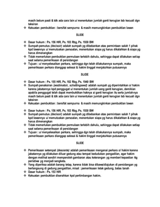 masih belum pasti & tdk ada cara lain u/ menentukan jumlah ganti kerugian tsb kecuali dgn
taksiran
 Kekuatan pembuktian : bersifat sempurna & masih memungkinkan pembuktian lawan
SLIDE
 Dasar hukum : Ps. 156 HIR, Ps. 183 Rbg, Ps. 1930 BW
 Sumpah pemutus (decisoir) adalah sumpah yg dibebankan atas permintaan salah 1 pihak
kpd lawannya u/ memutuskan persoalan, menentukan siapa yg harus dikalahkan & siapa yg
harus dimenangkan
 Tidak memerlukan pembuktian permulaan terlebih dahulu, sehingga dapat dilakukan setiap
saat selama pemeriksaan di persidangan
 Tujuan : u/ menyelesaikan perkara, sehingga dgn telah dilakukannya sumpah, maka
pemeriksaan perkara dianggap selesai & hakim tinggal menjatuhkan putusannya
SLIDE
 Dasar hukum : Ps. 155 HIR, Ps. 182 Rbg, Ps. 1940 BW
 Sumpah penaksiran (aestimatoir, schattingseed) adalah sumpah yg diperintahkan o/ hakim
karena jabatannya kpd penggugat u/ menentukan jumlah uang ganti kerugian, demikian
apabila penggugat telah dapat membuktikan haknya a/ ganti kerugian itu serta jumlahnya
masih belum pasti & tdk ada cara lain u/ menentukan jumlah ganti kerugian tsb kecuali dgn
taksiran
 Kekuatan pembuktian : bersifat sempurna & masih memungkinkan pembuktian lawan
 Dasar hukum : Ps. 156 HIR, Ps. 183 Rbg, Ps. 1930 BW
 Sumpah pemutus (decisoir) adalah sumpah yg dibebankan atas permintaan salah 1 pihak
kpd lawannya u/ memutuskan persoalan, menentukan siapa yg harus dikalahkan & siapa yg
harus dimenangkan
 Tidak memerlukan pembuktian permulaan terlebih dahulu, sehingga dapat dilakukan setiap
saat selama pemeriksaan di persidangan
 Tujuan : u/ menyelesaikan perkara, sehingga dgn telah dilakukannya sumpah, maka
pemeriksaan perkara dianggap selesai & hakim tinggal menjatuhkan putusannya
SLIDE
 Pemeriksaan setempat (descente) adalah pemeriksaan mengenai perkara o/ hakim karena
jabatannya yg dilakukan diluar gedung atau tempat kedudukan pengadilan, agar hakim
dengan melihat sendiri memperoleh gambaran atau keterangan yg memberi kepastian ttg
peristiwa yg menjadi sengketa.
 Yang diperiksa adalah barang tetap, karena tidak bisa dibawa/diajukan di persidangan yg
berlangsung di gedung pengadilan, misal : pemeriksaan letak gedung, batas tanah
 Dasar hukum : Ps. 153 HIR
 Kekuatan pembuktian diserahkan kpd pertimbangan hakim.
 